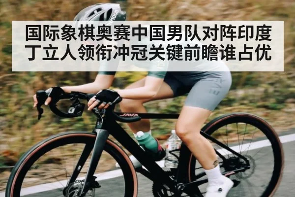 国际象棋奥赛中国男队对阵印度丁立人领衔冲冠关键前瞻谁占优