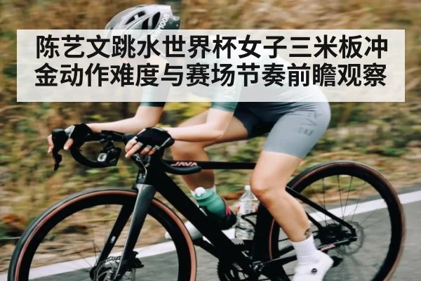陈艺文跳水世界杯女子三米板冲金动作难度与赛场节奏前瞻观察