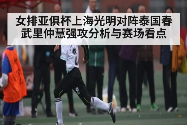 女排亚俱杯上海光明对阵泰国春武里仲慧强攻分析与赛场看点