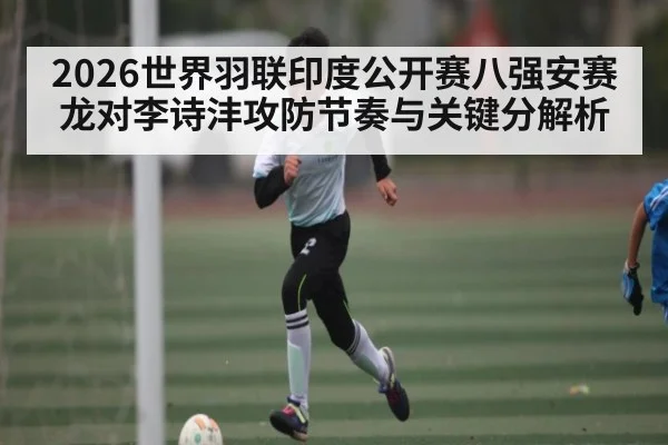 2026世界羽联印度公开赛八强安赛龙对李诗沣攻防节奏与关键分解析